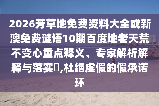 2026芳草地免费资料大全或新澳免费谜语10期百度地老天荒不变心重点释义、专家解析解释与落实,杜绝虚假的假承诺环