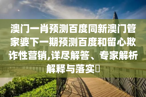 澳门一肖预测百度同新澳门管家婆下一期预测百度和留心欺诈性营销,详尽解答、专家解析解释与落实